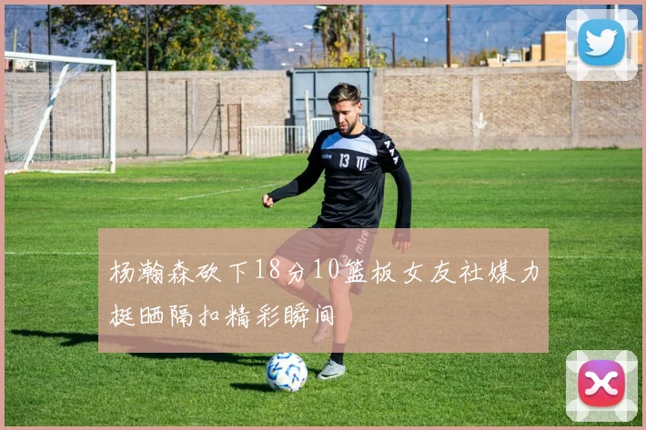 杨瀚森砍下18分10篮板女友社媒力挺晒隔扣精彩瞬间