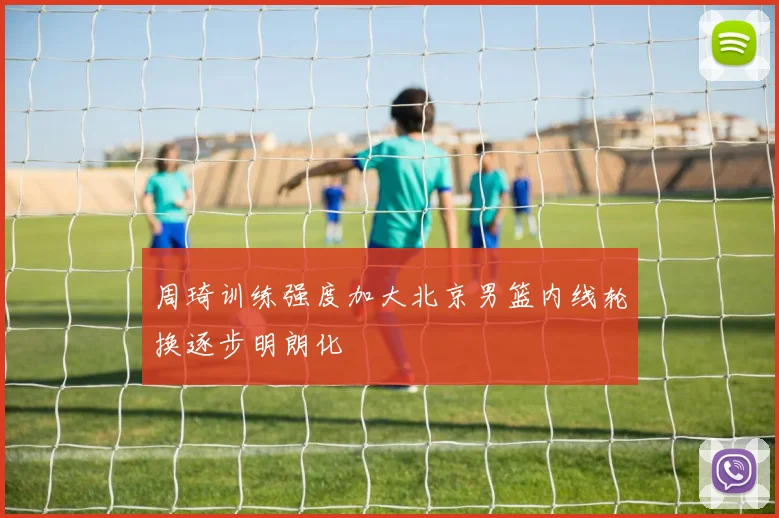 周琦训练强度加大北京男篮内线轮换逐步明朗化