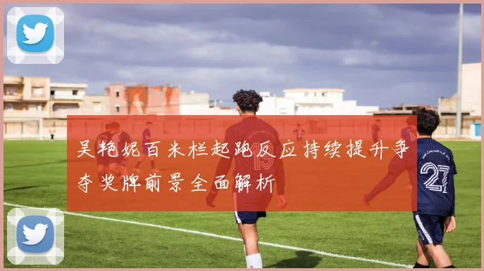 吴艳妮百米栏起跑反应持续提升争夺奖牌前景全面解析