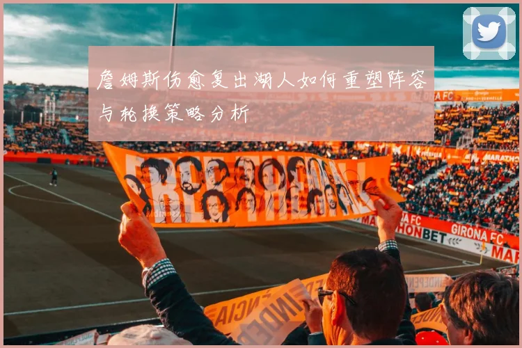 詹姆斯伤愈复出湖人如何重塑阵容与轮换策略分析
