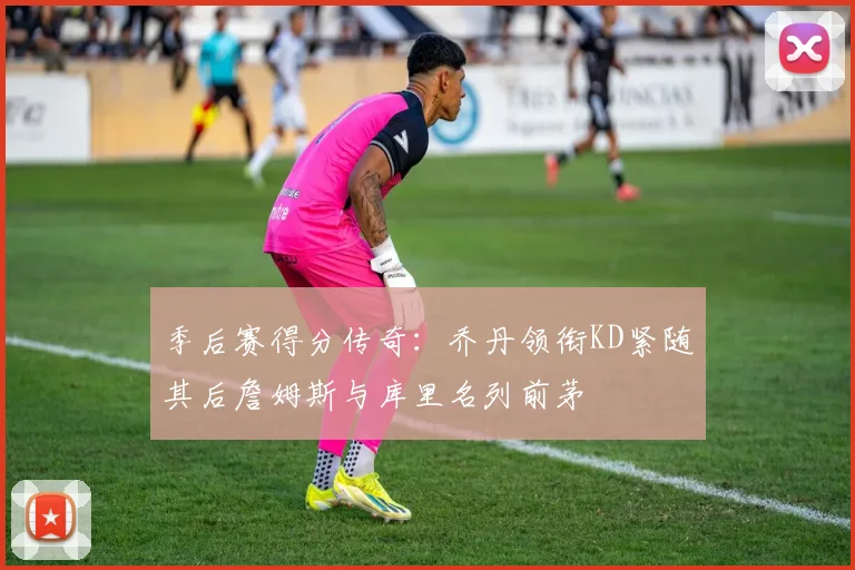 季后赛得分传奇：乔丹领衔KD紧随其后詹姆斯与库里名列前茅
