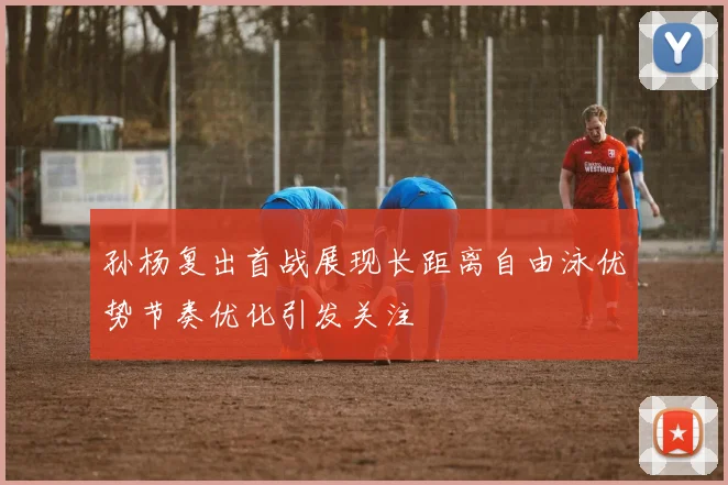 孙杨复出首战展现长距离自由泳优势节奏优化引发关注