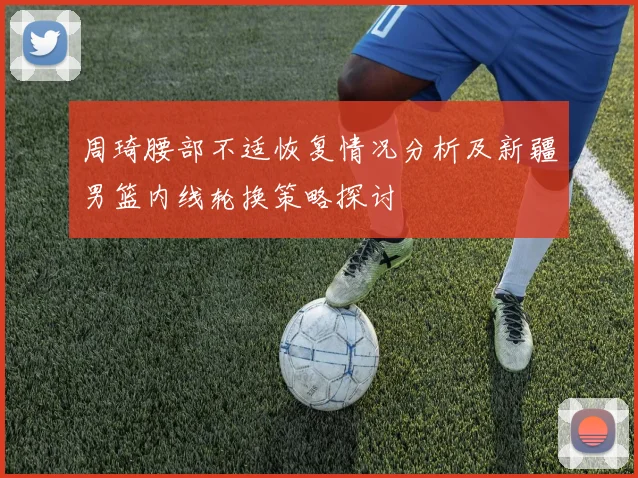 周琦腰部不适恢复情况分析及新疆男篮内线轮换策略探讨