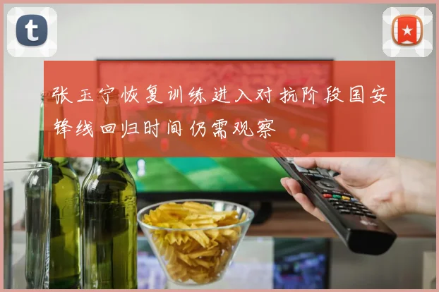 张玉宁恢复训练进入对抗阶段国安锋线回归时间仍需观察