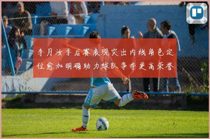 李月汝季后赛表现突出内线角色定位愈加明确助力球队争夺更高荣誉